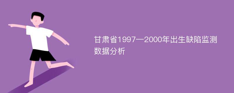 甘肃省1997—2000年出生缺陷监测数据分析