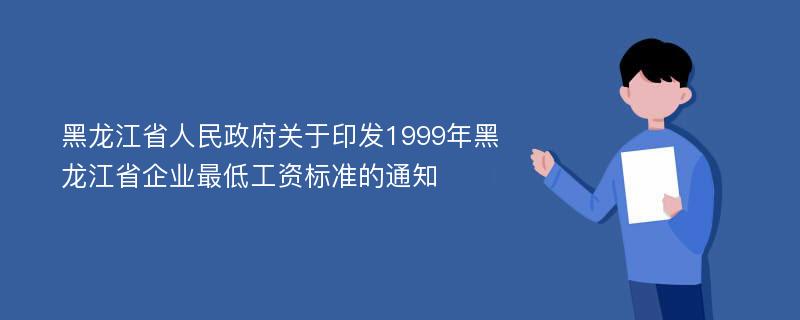 黑龙江省人民政府关于印发1999年黑龙江省企业最低工资标准的通知